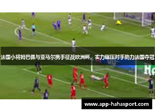法国小将姆巴佩与亚马尔携手征战欧洲杯，实力碾压对手助力法国夺冠